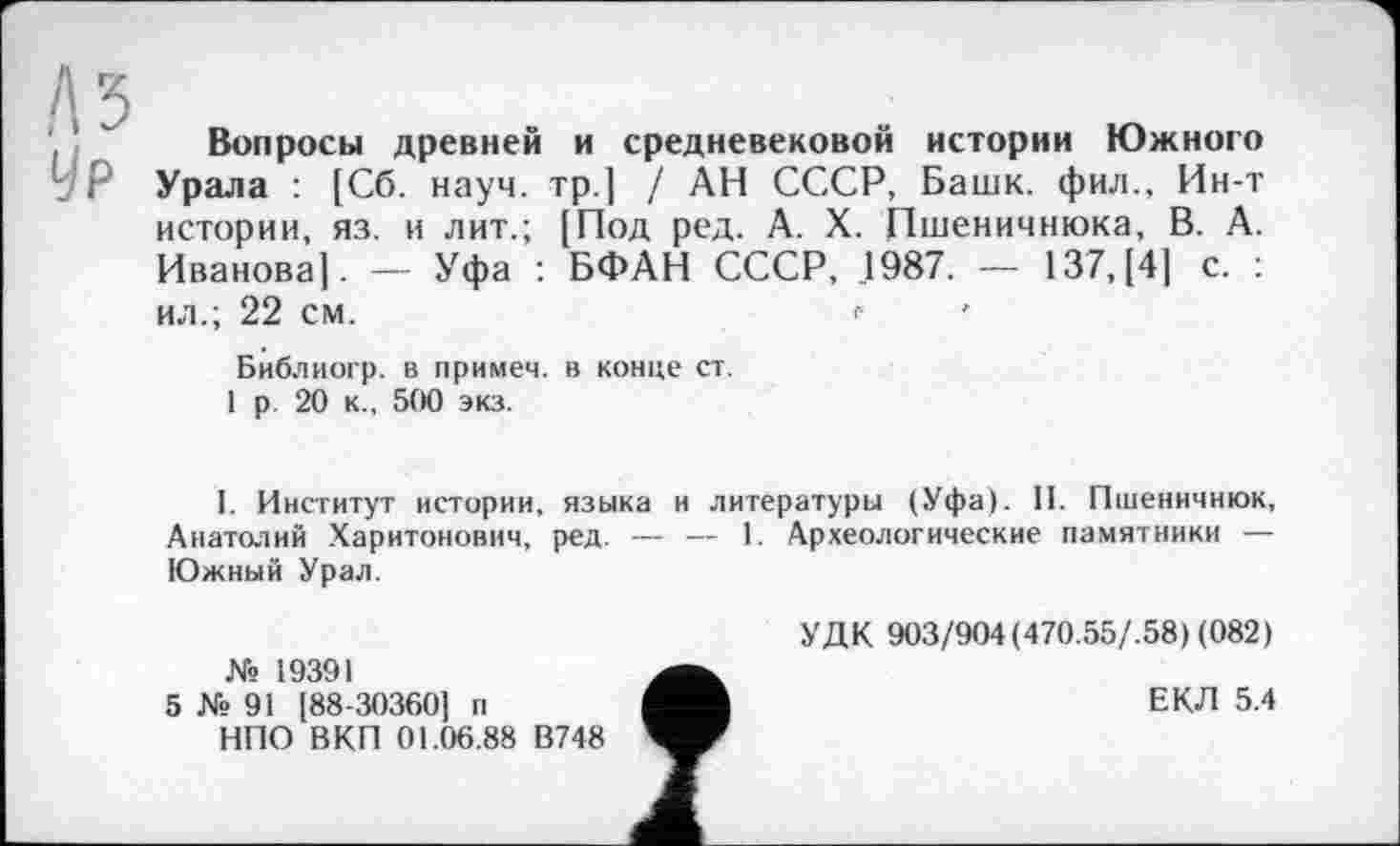 ﻿A3
Ур
Вопросы древней и средневековой истории Южного Урала : [Сб. науч, тр.] / АН СССР, Башк. фил.. Ин-т истории, яз. и лит.; [Под ред. А. X. Пшеничнюка, В. А. Иванова]. — Уфа : БФАН СССР, 1987. — 137, [4] с. : ил.; 22 см.	г
Библиогр. в примем, в конце ст.
1 р 20 к., 500 экз.
I. Институт истории, языка и литературы (Уфа). II. Пшеничнюк, Анатолий Харитонович, ред. — — 1. Археологические памятники — Южный Урал.
№ 19391
5 № 91 [88-30360] п
НПО ВКП 01.06.88 В748
т
УДК 903/904(470.55/.58) (082)
ЕКД 5.4